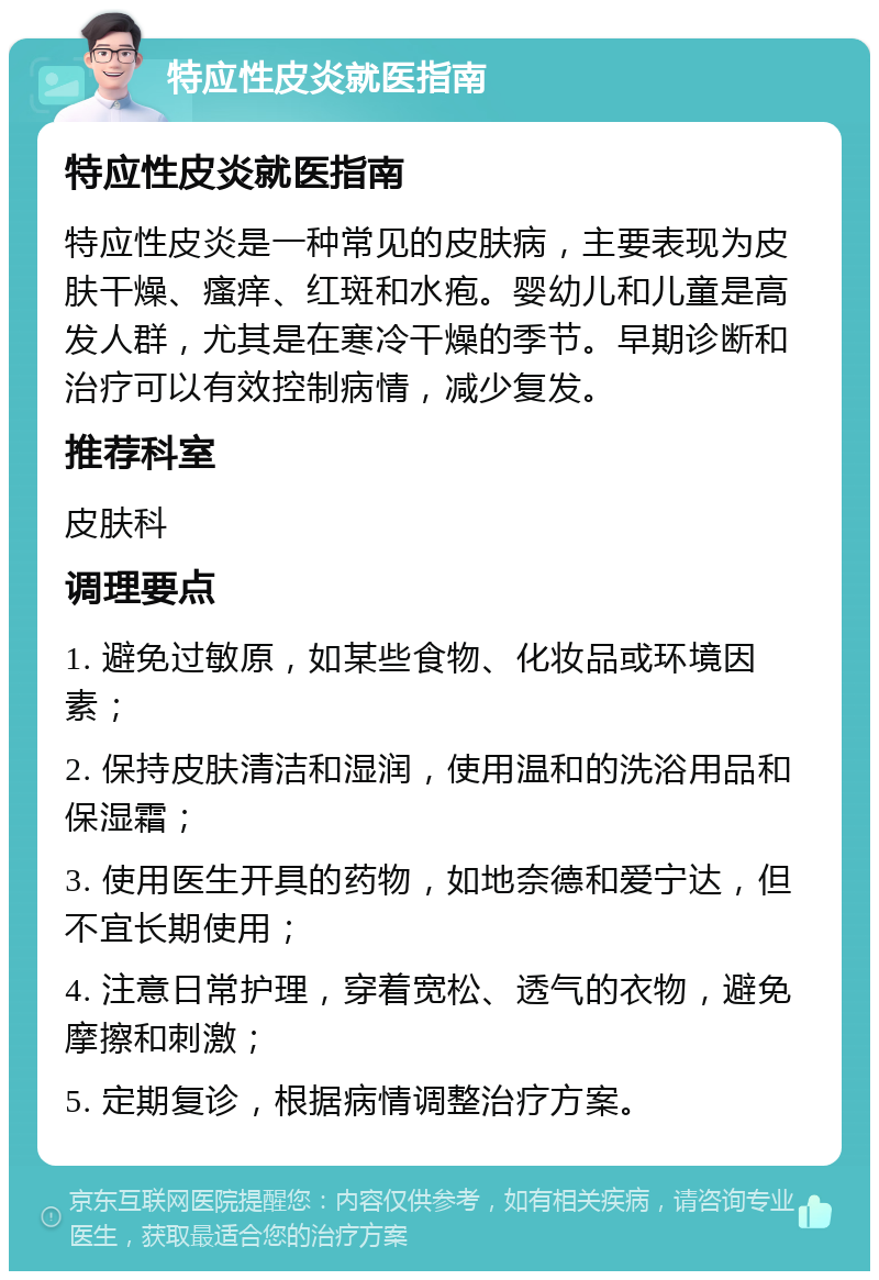 特应性皮炎就医指南 特应性皮炎就医指南 特应性皮炎是一种常见的皮肤病，主要表现为皮肤干燥、瘙痒、红斑和水疱。婴幼儿和儿童是高发人群，尤其是在寒冷干燥的季节。早期诊断和治疗可以有效控制病情，减少复发。 推荐科室 皮肤科 调理要点 1. 避免过敏原，如某些食物、化妆品或环境因素； 2. 保持皮肤清洁和湿润，使用温和的洗浴用品和保湿霜； 3. 使用医生开具的药物，如地奈德和爱宁达，但不宜长期使用； 4. 注意日常护理，穿着宽松、透气的衣物，避免摩擦和刺激； 5. 定期复诊，根据病情调整治疗方案。