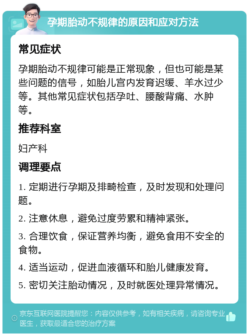 孕期胎动不规律的原因和应对方法 常见症状 孕期胎动不规律可能是正常现象，但也可能是某些问题的信号，如胎儿宫内发育迟缓、羊水过少等。其他常见症状包括孕吐、腰酸背痛、水肿等。 推荐科室 妇产科 调理要点 1. 定期进行孕期及排畸检查，及时发现和处理问题。 2. 注意休息，避免过度劳累和精神紧张。 3. 合理饮食，保证营养均衡，避免食用不安全的食物。 4. 适当运动，促进血液循环和胎儿健康发育。 5. 密切关注胎动情况，及时就医处理异常情况。