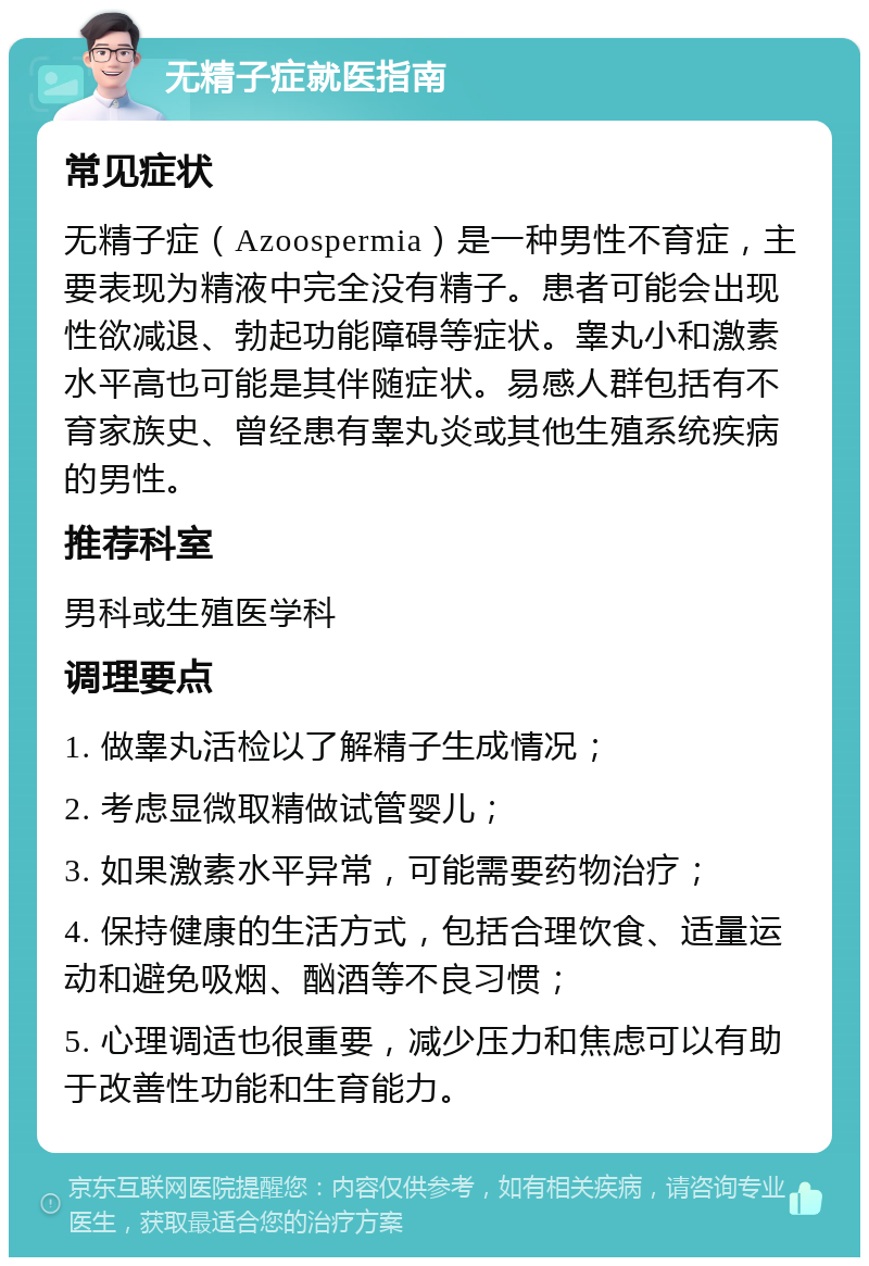 无精子症就医指南 常见症状 无精子症（Azoospermia）是一种男性不育症，主要表现为精液中完全没有精子。患者可能会出现性欲减退、勃起功能障碍等症状。睾丸小和激素水平高也可能是其伴随症状。易感人群包括有不育家族史、曾经患有睾丸炎或其他生殖系统疾病的男性。 推荐科室 男科或生殖医学科 调理要点 1. 做睾丸活检以了解精子生成情况； 2. 考虑显微取精做试管婴儿； 3. 如果激素水平异常，可能需要药物治疗； 4. 保持健康的生活方式，包括合理饮食、适量运动和避免吸烟、酗酒等不良习惯； 5. 心理调适也很重要，减少压力和焦虑可以有助于改善性功能和生育能力。