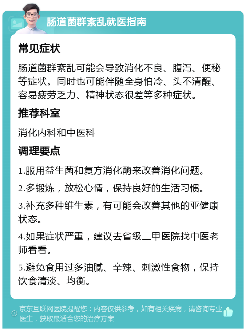 肠道菌群紊乱就医指南 常见症状 肠道菌群紊乱可能会导致消化不良、腹泻、便秘等症状。同时也可能伴随全身怕冷、头不清醒、容易疲劳乏力、精神状态很差等多种症状。 推荐科室 消化内科和中医科 调理要点 1.服用益生菌和复方消化酶来改善消化问题。 2.多锻炼，放松心情，保持良好的生活习惯。 3.补充多种维生素，有可能会改善其他的亚健康状态。 4.如果症状严重，建议去省级三甲医院找中医老师看看。 5.避免食用过多油腻、辛辣、刺激性食物，保持饮食清淡、均衡。