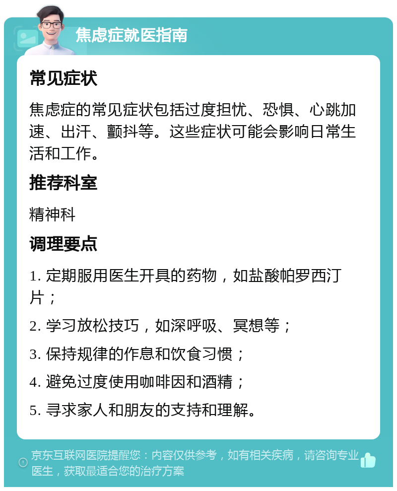 焦虑症就医指南 常见症状 焦虑症的常见症状包括过度担忧、恐惧、心跳加速、出汗、颤抖等。这些症状可能会影响日常生活和工作。 推荐科室 精神科 调理要点 1. 定期服用医生开具的药物，如盐酸帕罗西汀片； 2. 学习放松技巧，如深呼吸、冥想等； 3. 保持规律的作息和饮食习惯； 4. 避免过度使用咖啡因和酒精； 5. 寻求家人和朋友的支持和理解。