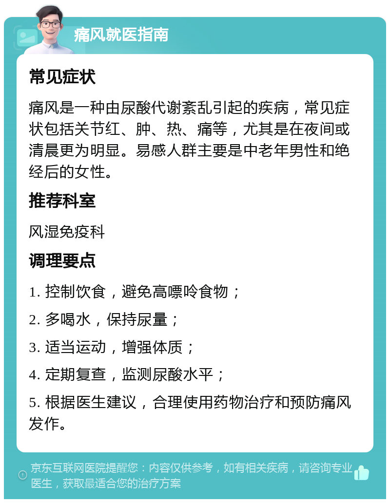 痛风就医指南 常见症状 痛风是一种由尿酸代谢紊乱引起的疾病，常见症状包括关节红、肿、热、痛等，尤其是在夜间或清晨更为明显。易感人群主要是中老年男性和绝经后的女性。 推荐科室 风湿免疫科 调理要点 1. 控制饮食，避免高嘌呤食物； 2. 多喝水，保持尿量； 3. 适当运动，增强体质； 4. 定期复查，监测尿酸水平； 5. 根据医生建议，合理使用药物治疗和预防痛风发作。