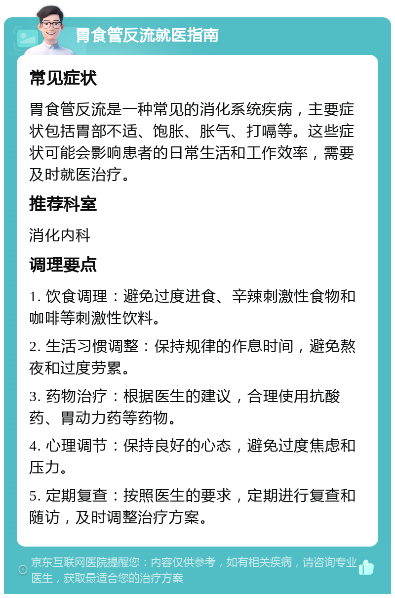 胃食管反流就医指南 常见症状 胃食管反流是一种常见的消化系统疾病，主要症状包括胃部不适、饱胀、胀气、打嗝等。这些症状可能会影响患者的日常生活和工作效率，需要及时就医治疗。 推荐科室 消化内科 调理要点 1. 饮食调理：避免过度进食、辛辣刺激性食物和咖啡等刺激性饮料。 2. 生活习惯调整：保持规律的作息时间，避免熬夜和过度劳累。 3. 药物治疗：根据医生的建议，合理使用抗酸药、胃动力药等药物。 4. 心理调节：保持良好的心态，避免过度焦虑和压力。 5. 定期复查：按照医生的要求，定期进行复查和随访，及时调整治疗方案。