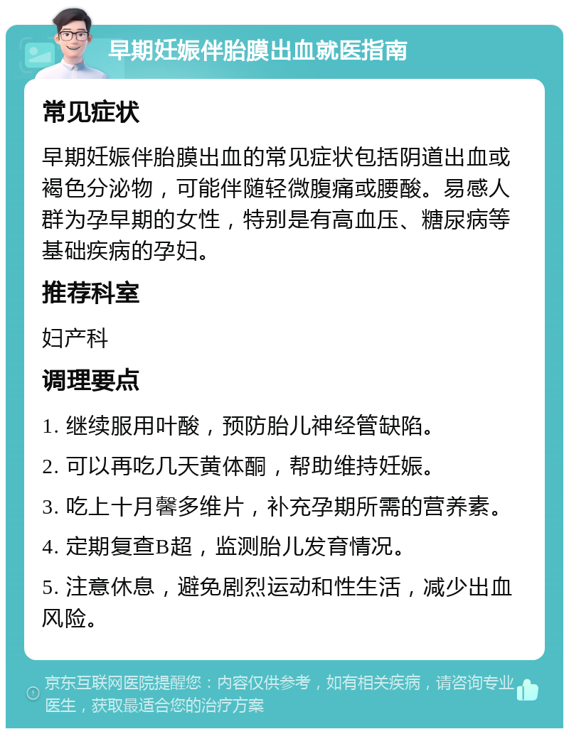 早期妊娠伴胎膜出血就医指南 常见症状 早期妊娠伴胎膜出血的常见症状包括阴道出血或褐色分泌物，可能伴随轻微腹痛或腰酸。易感人群为孕早期的女性，特别是有高血压、糖尿病等基础疾病的孕妇。 推荐科室 妇产科 调理要点 1. 继续服用叶酸，预防胎儿神经管缺陷。 2. 可以再吃几天黄体酮，帮助维持妊娠。 3. 吃上十月馨多维片，补充孕期所需的营养素。 4. 定期复查B超，监测胎儿发育情况。 5. 注意休息，避免剧烈运动和性生活，减少出血风险。