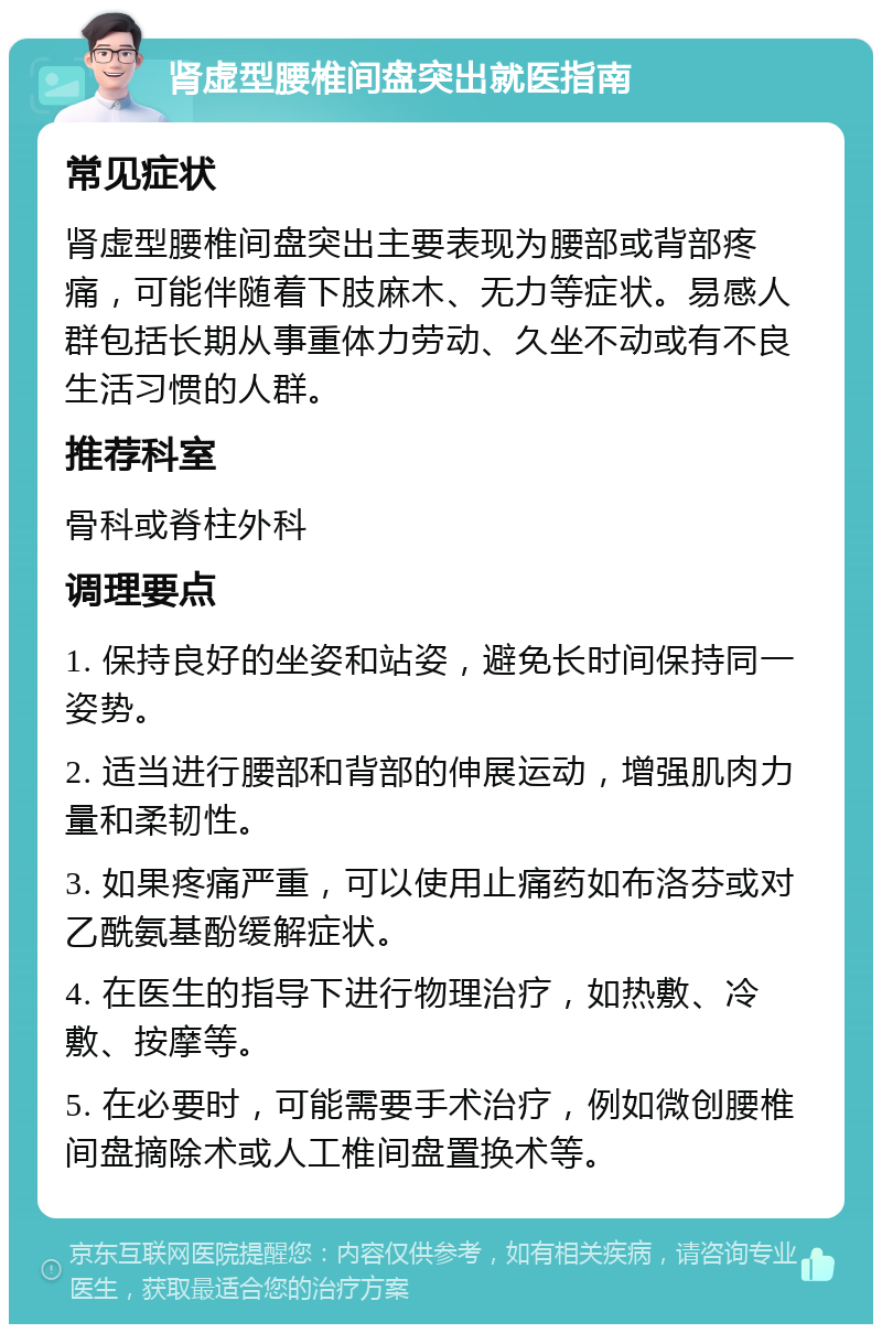 肾虚型腰椎间盘突出就医指南 常见症状 肾虚型腰椎间盘突出主要表现为腰部或背部疼痛，可能伴随着下肢麻木、无力等症状。易感人群包括长期从事重体力劳动、久坐不动或有不良生活习惯的人群。 推荐科室 骨科或脊柱外科 调理要点 1. 保持良好的坐姿和站姿，避免长时间保持同一姿势。 2. 适当进行腰部和背部的伸展运动，增强肌肉力量和柔韧性。 3. 如果疼痛严重，可以使用止痛药如布洛芬或对乙酰氨基酚缓解症状。 4. 在医生的指导下进行物理治疗，如热敷、冷敷、按摩等。 5. 在必要时，可能需要手术治疗，例如微创腰椎间盘摘除术或人工椎间盘置换术等。