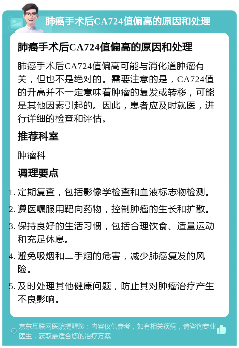 肺癌手术后CA724值偏高的原因和处理 肺癌手术后CA724值偏高的原因和处理 肺癌手术后CA724值偏高可能与消化道肿瘤有关，但也不是绝对的。需要注意的是，CA724值的升高并不一定意味着肿瘤的复发或转移，可能是其他因素引起的。因此，患者应及时就医，进行详细的检查和评估。 推荐科室 肿瘤科 调理要点 定期复查，包括影像学检查和血液标志物检测。 遵医嘱服用靶向药物，控制肿瘤的生长和扩散。 保持良好的生活习惯，包括合理饮食、适量运动和充足休息。 避免吸烟和二手烟的危害，减少肺癌复发的风险。 及时处理其他健康问题，防止其对肿瘤治疗产生不良影响。