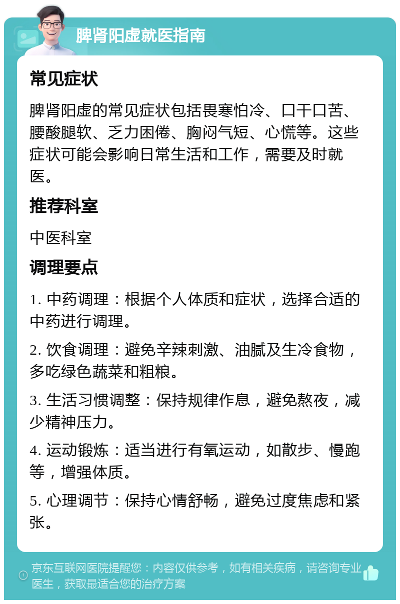 脾肾阳虚就医指南 常见症状 脾肾阳虚的常见症状包括畏寒怕冷、口干口苦、腰酸腿软、乏力困倦、胸闷气短、心慌等。这些症状可能会影响日常生活和工作，需要及时就医。 推荐科室 中医科室 调理要点 1. 中药调理：根据个人体质和症状，选择合适的中药进行调理。 2. 饮食调理：避免辛辣刺激、油腻及生冷食物，多吃绿色蔬菜和粗粮。 3. 生活习惯调整：保持规律作息，避免熬夜，减少精神压力。 4. 运动锻炼：适当进行有氧运动，如散步、慢跑等，增强体质。 5. 心理调节：保持心情舒畅，避免过度焦虑和紧张。