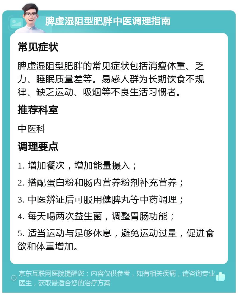 脾虚湿阻型肥胖中医调理指南 常见症状 脾虚湿阻型肥胖的常见症状包括消瘦体重、乏力、睡眠质量差等。易感人群为长期饮食不规律、缺乏运动、吸烟等不良生活习惯者。 推荐科室 中医科 调理要点 1. 增加餐次，增加能量摄入； 2. 搭配蛋白粉和肠内营养粉剂补充营养； 3. 中医辨证后可服用健脾丸等中药调理； 4. 每天喝两次益生菌，调整胃肠功能； 5. 适当运动与足够休息，避免运动过量，促进食欲和体重增加。