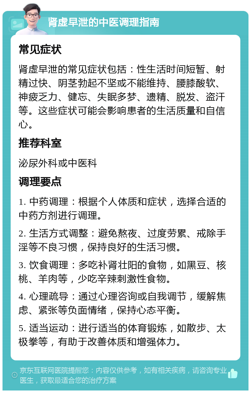 肾虚早泄的中医调理指南 常见症状 肾虚早泄的常见症状包括：性生活时间短暂、射精过快、阴茎勃起不坚或不能维持、腰膝酸软、神疲乏力、健忘、失眠多梦、遗精、脱发、盗汗等。这些症状可能会影响患者的生活质量和自信心。 推荐科室 泌尿外科或中医科 调理要点 1. 中药调理：根据个人体质和症状，选择合适的中药方剂进行调理。 2. 生活方式调整：避免熬夜、过度劳累、戒除手淫等不良习惯，保持良好的生活习惯。 3. 饮食调理：多吃补肾壮阳的食物，如黑豆、核桃、羊肉等，少吃辛辣刺激性食物。 4. 心理疏导：通过心理咨询或自我调节，缓解焦虑、紧张等负面情绪，保持心态平衡。 5. 适当运动：进行适当的体育锻炼，如散步、太极拳等，有助于改善体质和增强体力。