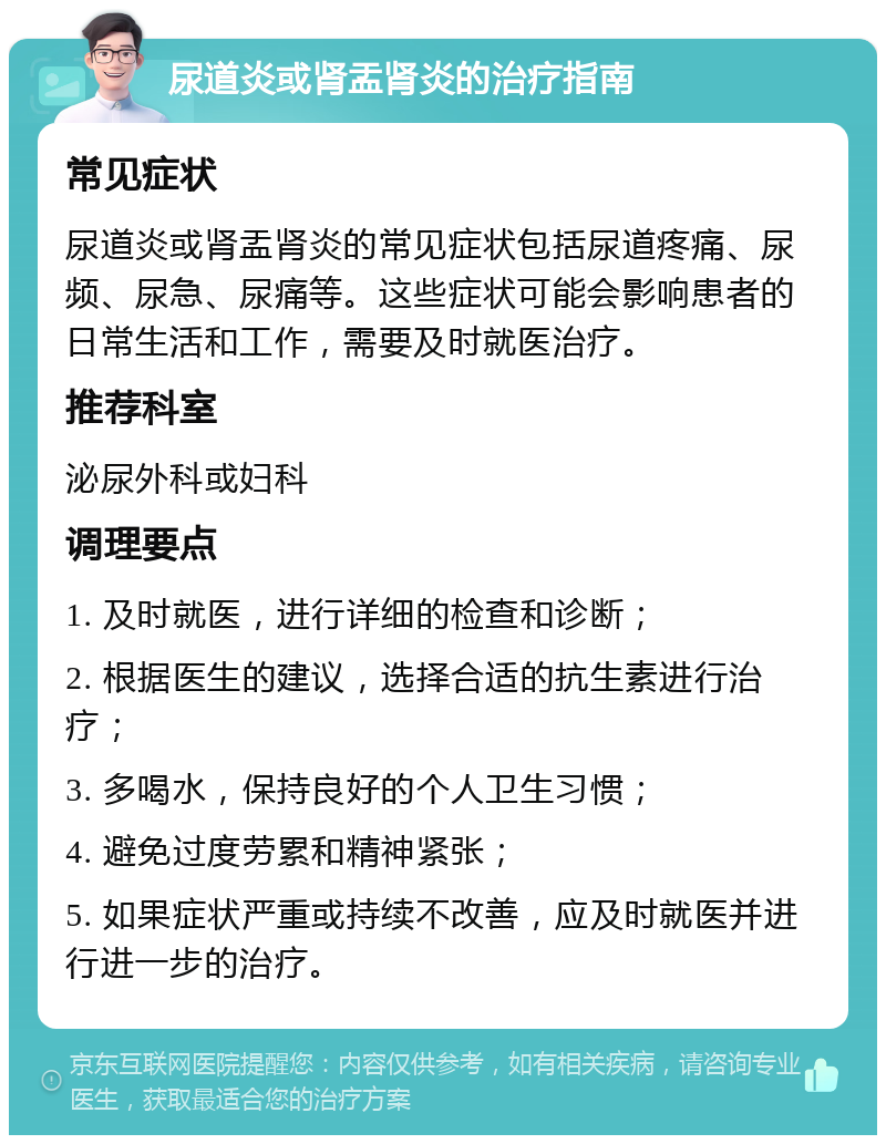 尿道炎或肾盂肾炎的治疗指南 常见症状 尿道炎或肾盂肾炎的常见症状包括尿道疼痛、尿频、尿急、尿痛等。这些症状可能会影响患者的日常生活和工作，需要及时就医治疗。 推荐科室 泌尿外科或妇科 调理要点 1. 及时就医，进行详细的检查和诊断； 2. 根据医生的建议，选择合适的抗生素进行治疗； 3. 多喝水，保持良好的个人卫生习惯； 4. 避免过度劳累和精神紧张； 5. 如果症状严重或持续不改善，应及时就医并进行进一步的治疗。