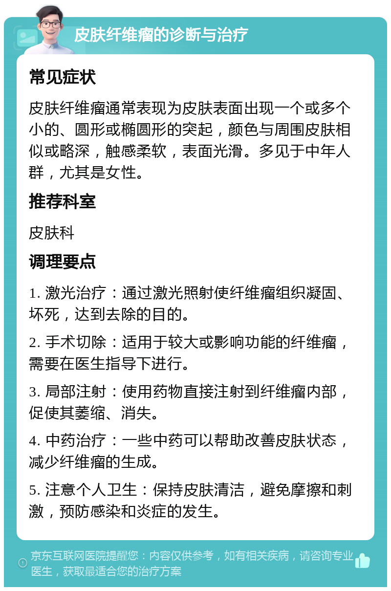 皮肤纤维瘤的诊断与治疗 常见症状 皮肤纤维瘤通常表现为皮肤表面出现一个或多个小的、圆形或椭圆形的突起，颜色与周围皮肤相似或略深，触感柔软，表面光滑。多见于中年人群，尤其是女性。 推荐科室 皮肤科 调理要点 1. 激光治疗：通过激光照射使纤维瘤组织凝固、坏死，达到去除的目的。 2. 手术切除：适用于较大或影响功能的纤维瘤，需要在医生指导下进行。 3. 局部注射：使用药物直接注射到纤维瘤内部，促使其萎缩、消失。 4. 中药治疗：一些中药可以帮助改善皮肤状态，减少纤维瘤的生成。 5. 注意个人卫生：保持皮肤清洁，避免摩擦和刺激，预防感染和炎症的发生。