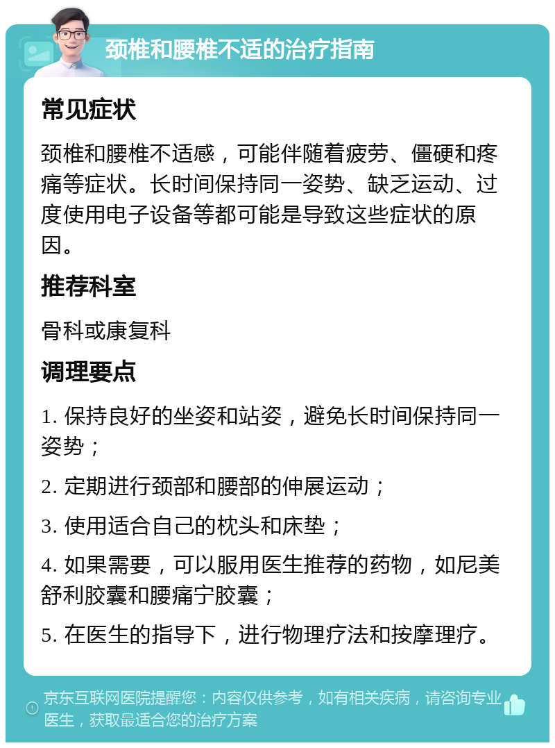 颈椎和腰椎不适的治疗指南 常见症状 颈椎和腰椎不适感，可能伴随着疲劳、僵硬和疼痛等症状。长时间保持同一姿势、缺乏运动、过度使用电子设备等都可能是导致这些症状的原因。 推荐科室 骨科或康复科 调理要点 1. 保持良好的坐姿和站姿，避免长时间保持同一姿势； 2. 定期进行颈部和腰部的伸展运动； 3. 使用适合自己的枕头和床垫； 4. 如果需要，可以服用医生推荐的药物，如尼美舒利胶囊和腰痛宁胶囊； 5. 在医生的指导下，进行物理疗法和按摩理疗。