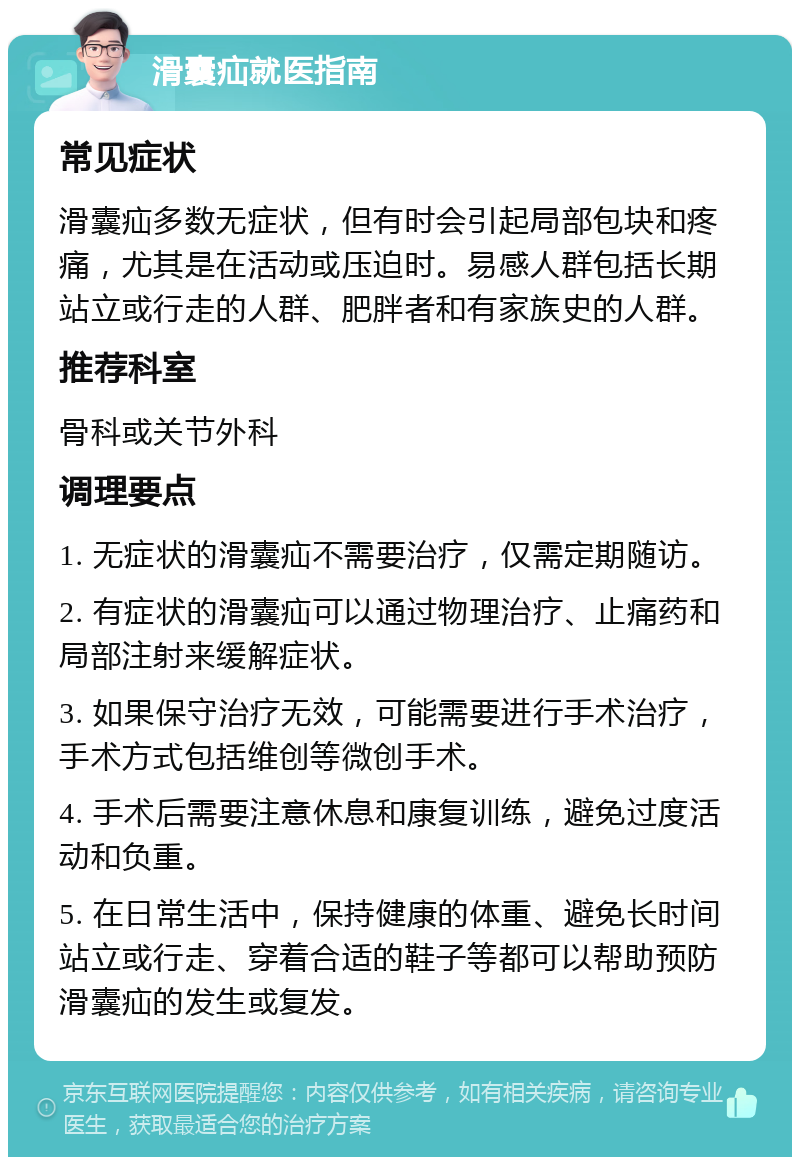 滑囊疝就医指南 常见症状 滑囊疝多数无症状，但有时会引起局部包块和疼痛，尤其是在活动或压迫时。易感人群包括长期站立或行走的人群、肥胖者和有家族史的人群。 推荐科室 骨科或关节外科 调理要点 1. 无症状的滑囊疝不需要治疗，仅需定期随访。 2. 有症状的滑囊疝可以通过物理治疗、止痛药和局部注射来缓解症状。 3. 如果保守治疗无效，可能需要进行手术治疗，手术方式包括维创等微创手术。 4. 手术后需要注意休息和康复训练，避免过度活动和负重。 5. 在日常生活中，保持健康的体重、避免长时间站立或行走、穿着合适的鞋子等都可以帮助预防滑囊疝的发生或复发。