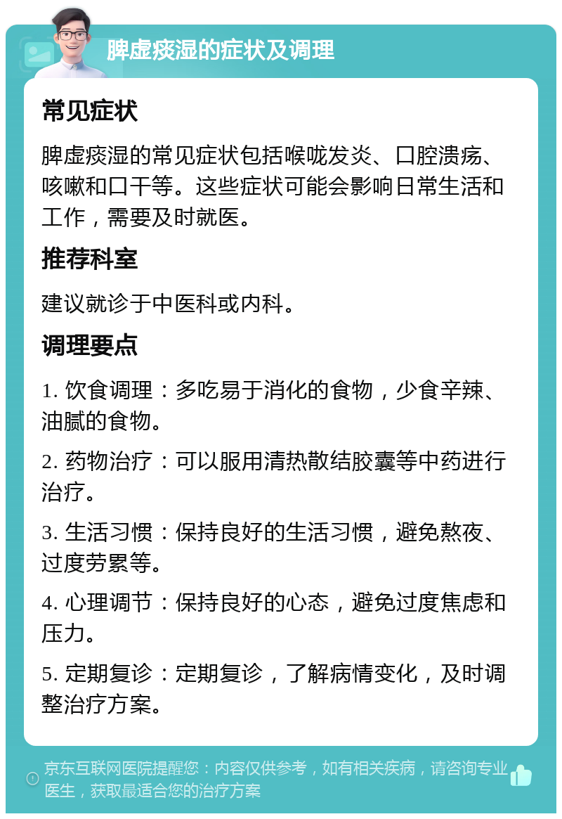 脾虚痰湿的症状及调理 常见症状 脾虚痰湿的常见症状包括喉咙发炎、口腔溃疡、咳嗽和口干等。这些症状可能会影响日常生活和工作，需要及时就医。 推荐科室 建议就诊于中医科或内科。 调理要点 1. 饮食调理：多吃易于消化的食物，少食辛辣、油腻的食物。 2. 药物治疗：可以服用清热散结胶囊等中药进行治疗。 3. 生活习惯：保持良好的生活习惯，避免熬夜、过度劳累等。 4. 心理调节：保持良好的心态，避免过度焦虑和压力。 5. 定期复诊：定期复诊，了解病情变化，及时调整治疗方案。