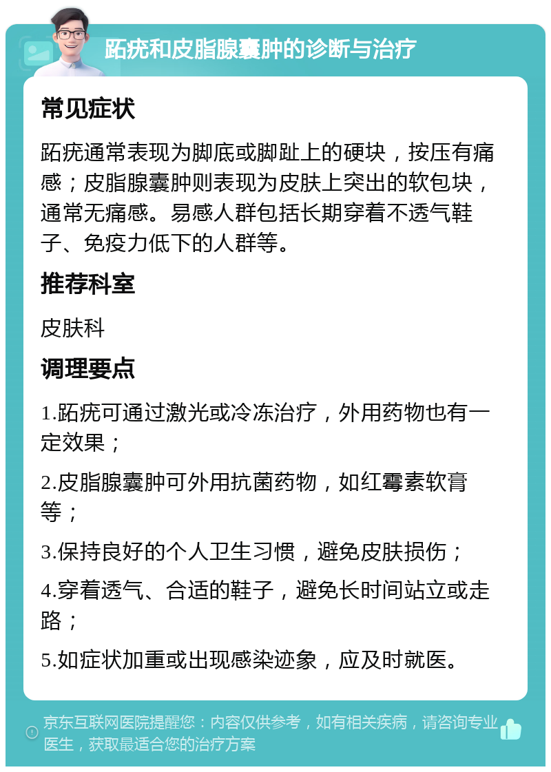 跖疣和皮脂腺囊肿的诊断与治疗 常见症状 跖疣通常表现为脚底或脚趾上的硬块，按压有痛感；皮脂腺囊肿则表现为皮肤上突出的软包块，通常无痛感。易感人群包括长期穿着不透气鞋子、免疫力低下的人群等。 推荐科室 皮肤科 调理要点 1.跖疣可通过激光或冷冻治疗，外用药物也有一定效果； 2.皮脂腺囊肿可外用抗菌药物，如红霉素软膏等； 3.保持良好的个人卫生习惯，避免皮肤损伤； 4.穿着透气、合适的鞋子，避免长时间站立或走路； 5.如症状加重或出现感染迹象，应及时就医。