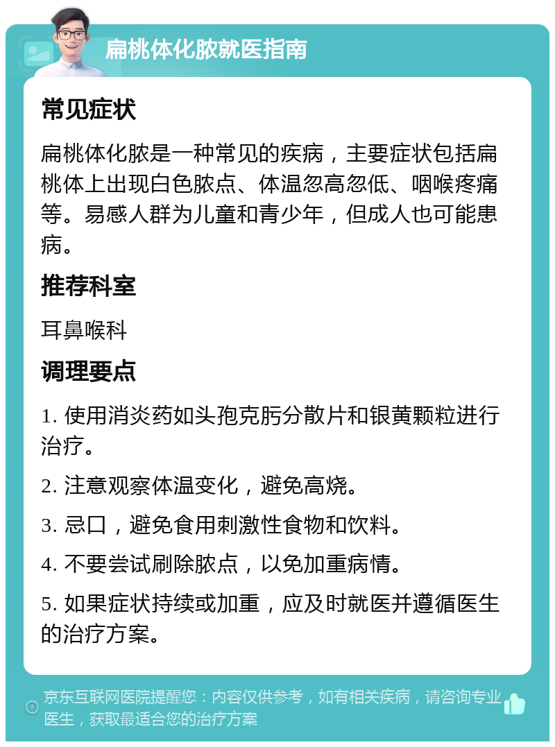 扁桃体化脓就医指南 常见症状 扁桃体化脓是一种常见的疾病，主要症状包括扁桃体上出现白色脓点、体温忽高忽低、咽喉疼痛等。易感人群为儿童和青少年，但成人也可能患病。 推荐科室 耳鼻喉科 调理要点 1. 使用消炎药如头孢克肟分散片和银黄颗粒进行治疗。 2. 注意观察体温变化，避免高烧。 3. 忌口，避免食用刺激性食物和饮料。 4. 不要尝试刷除脓点，以免加重病情。 5. 如果症状持续或加重，应及时就医并遵循医生的治疗方案。