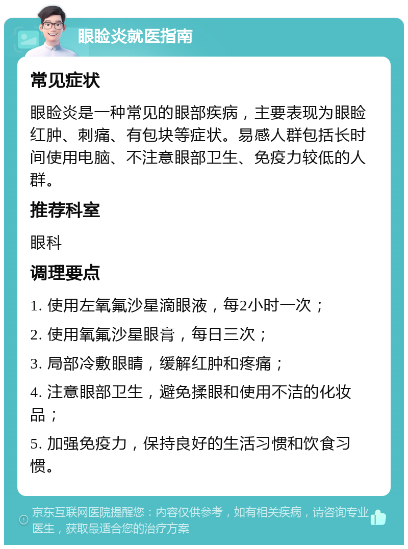 眼睑炎就医指南 常见症状 眼睑炎是一种常见的眼部疾病，主要表现为眼睑红肿、刺痛、有包块等症状。易感人群包括长时间使用电脑、不注意眼部卫生、免疫力较低的人群。 推荐科室 眼科 调理要点 1. 使用左氧氟沙星滴眼液，每2小时一次； 2. 使用氧氟沙星眼膏，每日三次； 3. 局部冷敷眼睛，缓解红肿和疼痛； 4. 注意眼部卫生，避免揉眼和使用不洁的化妆品； 5. 加强免疫力，保持良好的生活习惯和饮食习惯。