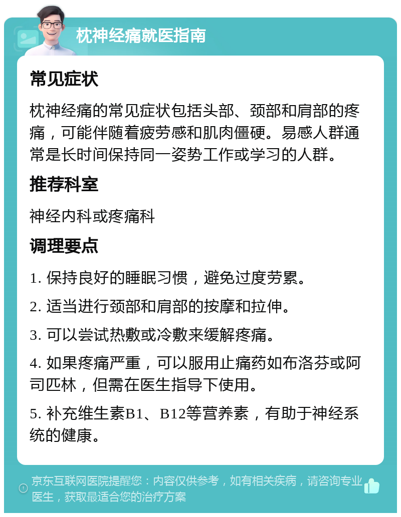 枕神经痛就医指南 常见症状 枕神经痛的常见症状包括头部、颈部和肩部的疼痛，可能伴随着疲劳感和肌肉僵硬。易感人群通常是长时间保持同一姿势工作或学习的人群。 推荐科室 神经内科或疼痛科 调理要点 1. 保持良好的睡眠习惯，避免过度劳累。 2. 适当进行颈部和肩部的按摩和拉伸。 3. 可以尝试热敷或冷敷来缓解疼痛。 4. 如果疼痛严重，可以服用止痛药如布洛芬或阿司匹林，但需在医生指导下使用。 5. 补充维生素B1、B12等营养素，有助于神经系统的健康。