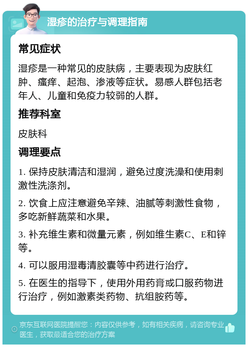 湿疹的治疗与调理指南 常见症状 湿疹是一种常见的皮肤病，主要表现为皮肤红肿、瘙痒、起泡、渗液等症状。易感人群包括老年人、儿童和免疫力较弱的人群。 推荐科室 皮肤科 调理要点 1. 保持皮肤清洁和湿润，避免过度洗澡和使用刺激性洗涤剂。 2. 饮食上应注意避免辛辣、油腻等刺激性食物，多吃新鲜蔬菜和水果。 3. 补充维生素和微量元素，例如维生素C、E和锌等。 4. 可以服用湿毒清胶囊等中药进行治疗。 5. 在医生的指导下，使用外用药膏或口服药物进行治疗，例如激素类药物、抗组胺药等。