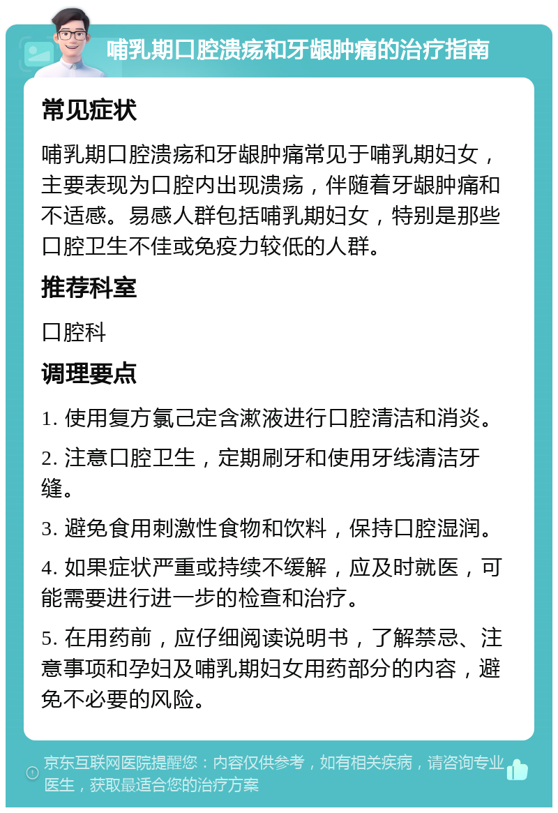 哺乳期口腔溃疡和牙龈肿痛的治疗指南 常见症状 哺乳期口腔溃疡和牙龈肿痛常见于哺乳期妇女，主要表现为口腔内出现溃疡，伴随着牙龈肿痛和不适感。易感人群包括哺乳期妇女，特别是那些口腔卫生不佳或免疫力较低的人群。 推荐科室 口腔科 调理要点 1. 使用复方氯己定含漱液进行口腔清洁和消炎。 2. 注意口腔卫生，定期刷牙和使用牙线清洁牙缝。 3. 避免食用刺激性食物和饮料，保持口腔湿润。 4. 如果症状严重或持续不缓解，应及时就医，可能需要进行进一步的检查和治疗。 5. 在用药前，应仔细阅读说明书，了解禁忌、注意事项和孕妇及哺乳期妇女用药部分的内容，避免不必要的风险。