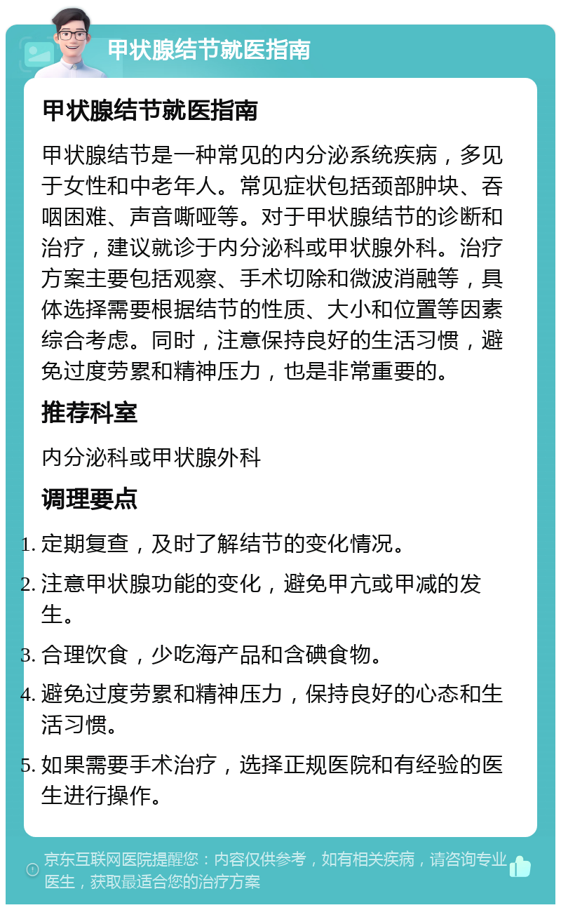 甲状腺结节就医指南 甲状腺结节就医指南 甲状腺结节是一种常见的内分泌系统疾病，多见于女性和中老年人。常见症状包括颈部肿块、吞咽困难、声音嘶哑等。对于甲状腺结节的诊断和治疗，建议就诊于内分泌科或甲状腺外科。治疗方案主要包括观察、手术切除和微波消融等，具体选择需要根据结节的性质、大小和位置等因素综合考虑。同时，注意保持良好的生活习惯，避免过度劳累和精神压力，也是非常重要的。 推荐科室 内分泌科或甲状腺外科 调理要点 定期复查，及时了解结节的变化情况。 注意甲状腺功能的变化，避免甲亢或甲减的发生。 合理饮食，少吃海产品和含碘食物。 避免过度劳累和精神压力，保持良好的心态和生活习惯。 如果需要手术治疗，选择正规医院和有经验的医生进行操作。