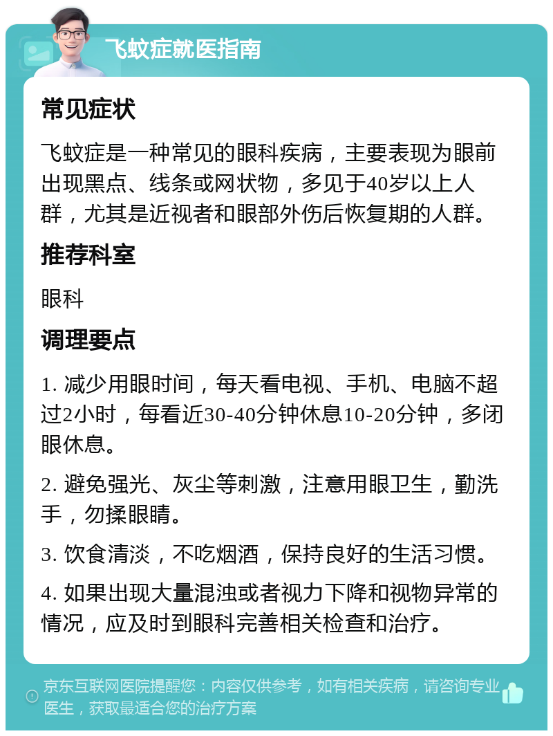 飞蚊症就医指南 常见症状 飞蚊症是一种常见的眼科疾病，主要表现为眼前出现黑点、线条或网状物，多见于40岁以上人群，尤其是近视者和眼部外伤后恢复期的人群。 推荐科室 眼科 调理要点 1. 减少用眼时间，每天看电视、手机、电脑不超过2小时，每看近30-40分钟休息10-20分钟，多闭眼休息。 2. 避免强光、灰尘等刺激，注意用眼卫生，勤洗手，勿揉眼睛。 3. 饮食清淡，不吃烟酒，保持良好的生活习惯。 4. 如果出现大量混浊或者视力下降和视物异常的情况，应及时到眼科完善相关检查和治疗。