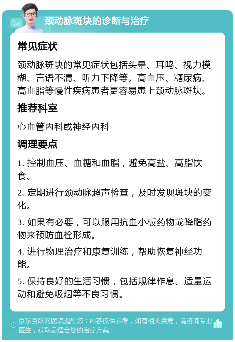 颈动脉斑块的诊断与治疗 常见症状 颈动脉斑块的常见症状包括头晕、耳鸣、视力模糊、言语不清、听力下降等。高血压、糖尿病、高血脂等慢性疾病患者更容易患上颈动脉斑块。 推荐科室 心血管内科或神经内科 调理要点 1. 控制血压、血糖和血脂，避免高盐、高脂饮食。 2. 定期进行颈动脉超声检查，及时发现斑块的变化。 3. 如果有必要，可以服用抗血小板药物或降脂药物来预防血栓形成。 4. 进行物理治疗和康复训练，帮助恢复神经功能。 5. 保持良好的生活习惯，包括规律作息、适量运动和避免吸烟等不良习惯。