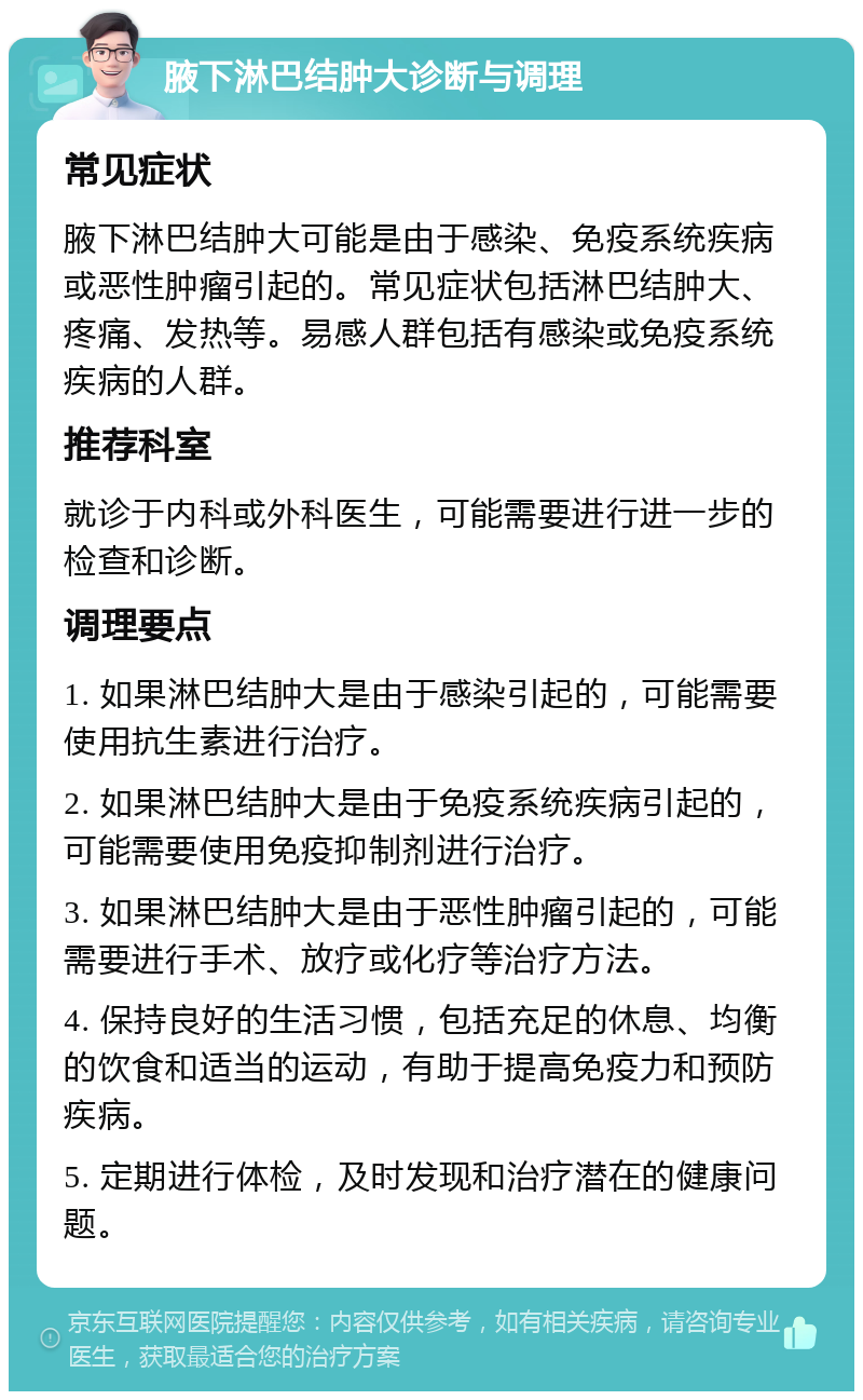 腋下淋巴结肿大诊断与调理 常见症状 腋下淋巴结肿大可能是由于感染、免疫系统疾病或恶性肿瘤引起的。常见症状包括淋巴结肿大、疼痛、发热等。易感人群包括有感染或免疫系统疾病的人群。 推荐科室 就诊于内科或外科医生，可能需要进行进一步的检查和诊断。 调理要点 1. 如果淋巴结肿大是由于感染引起的，可能需要使用抗生素进行治疗。 2. 如果淋巴结肿大是由于免疫系统疾病引起的，可能需要使用免疫抑制剂进行治疗。 3. 如果淋巴结肿大是由于恶性肿瘤引起的，可能需要进行手术、放疗或化疗等治疗方法。 4. 保持良好的生活习惯，包括充足的休息、均衡的饮食和适当的运动，有助于提高免疫力和预防疾病。 5. 定期进行体检，及时发现和治疗潜在的健康问题。