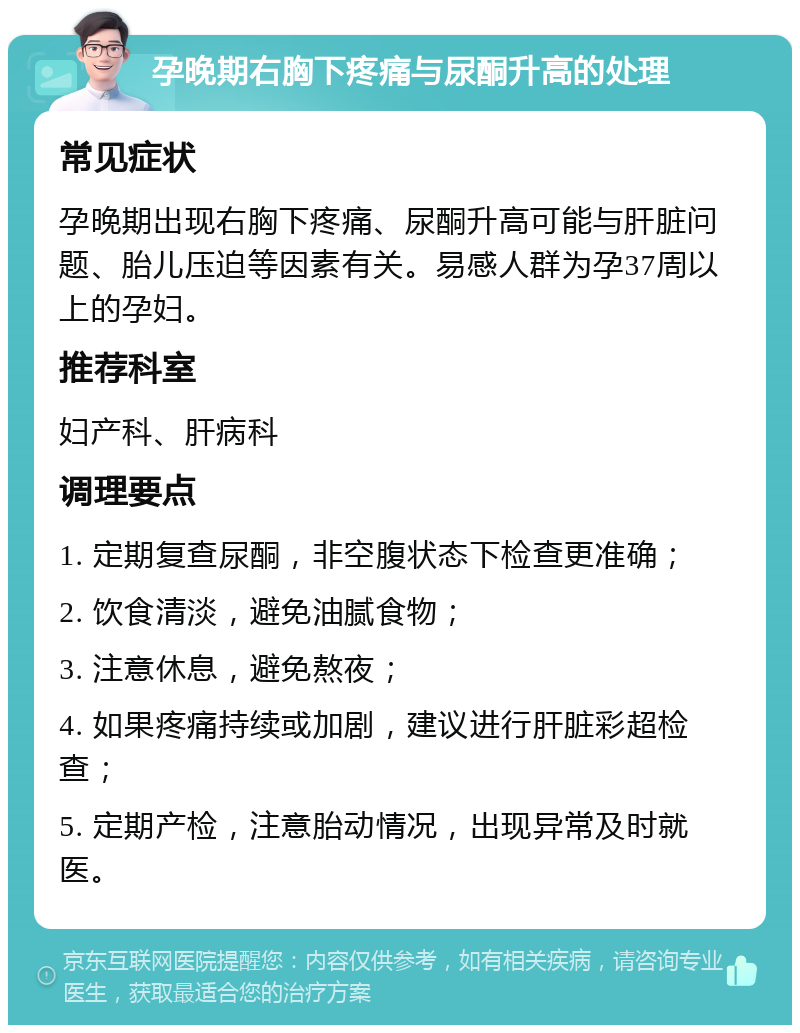 孕晚期右胸下疼痛与尿酮升高的处理 常见症状 孕晚期出现右胸下疼痛、尿酮升高可能与肝脏问题、胎儿压迫等因素有关。易感人群为孕37周以上的孕妇。 推荐科室 妇产科、肝病科 调理要点 1. 定期复查尿酮，非空腹状态下检查更准确； 2. 饮食清淡，避免油腻食物； 3. 注意休息，避免熬夜； 4. 如果疼痛持续或加剧，建议进行肝脏彩超检查； 5. 定期产检，注意胎动情况，出现异常及时就医。