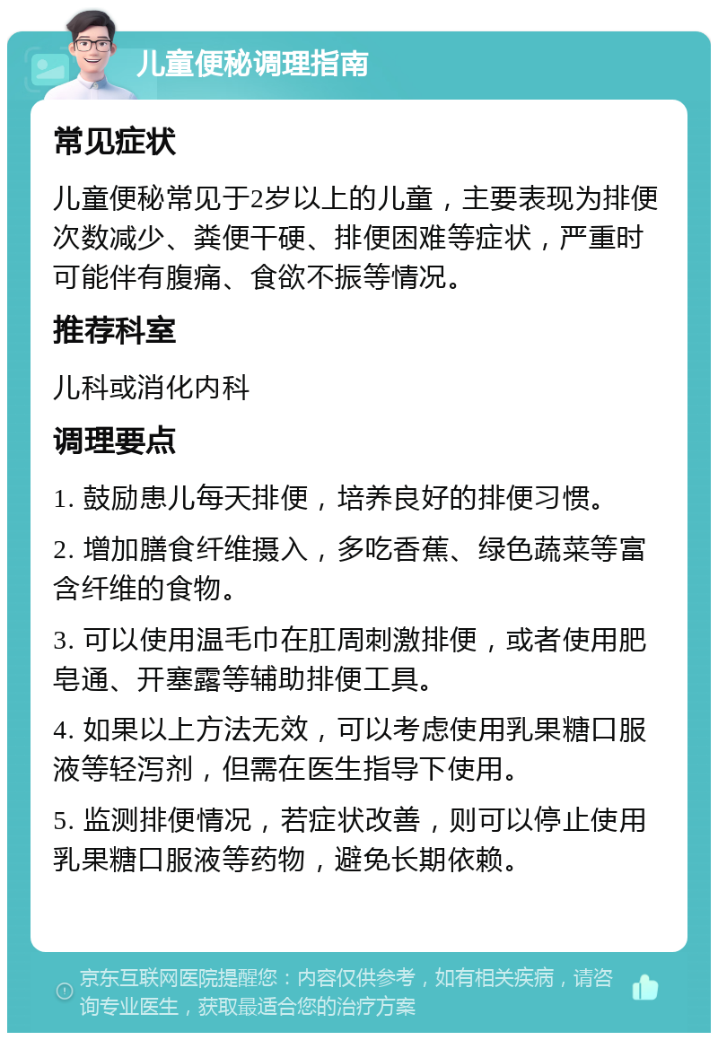 儿童便秘调理指南 常见症状 儿童便秘常见于2岁以上的儿童，主要表现为排便次数减少、粪便干硬、排便困难等症状，严重时可能伴有腹痛、食欲不振等情况。 推荐科室 儿科或消化内科 调理要点 1. 鼓励患儿每天排便，培养良好的排便习惯。 2. 增加膳食纤维摄入，多吃香蕉、绿色蔬菜等富含纤维的食物。 3. 可以使用温毛巾在肛周刺激排便，或者使用肥皂通、开塞露等辅助排便工具。 4. 如果以上方法无效，可以考虑使用乳果糖口服液等轻泻剂，但需在医生指导下使用。 5. 监测排便情况，若症状改善，则可以停止使用乳果糖口服液等药物，避免长期依赖。