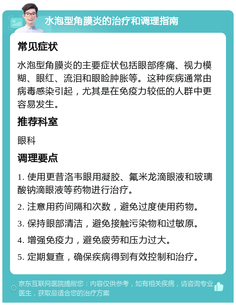 水泡型角膜炎的治疗和调理指南 常见症状 水泡型角膜炎的主要症状包括眼部疼痛、视力模糊、眼红、流泪和眼睑肿胀等。这种疾病通常由病毒感染引起，尤其是在免疫力较低的人群中更容易发生。 推荐科室 眼科 调理要点 1. 使用更昔洛韦眼用凝胶、氟米龙滴眼液和玻璃酸钠滴眼液等药物进行治疗。 2. 注意用药间隔和次数，避免过度使用药物。 3. 保持眼部清洁，避免接触污染物和过敏原。 4. 增强免疫力，避免疲劳和压力过大。 5. 定期复查，确保疾病得到有效控制和治疗。