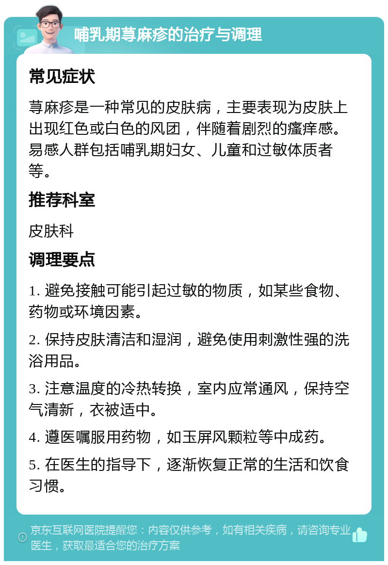 哺乳期荨麻疹的治疗与调理 常见症状 荨麻疹是一种常见的皮肤病，主要表现为皮肤上出现红色或白色的风团，伴随着剧烈的瘙痒感。易感人群包括哺乳期妇女、儿童和过敏体质者等。 推荐科室 皮肤科 调理要点 1. 避免接触可能引起过敏的物质，如某些食物、药物或环境因素。 2. 保持皮肤清洁和湿润，避免使用刺激性强的洗浴用品。 3. 注意温度的冷热转换，室内应常通风，保持空气清新，衣被适中。 4. 遵医嘱服用药物，如玉屏风颗粒等中成药。 5. 在医生的指导下，逐渐恢复正常的生活和饮食习惯。