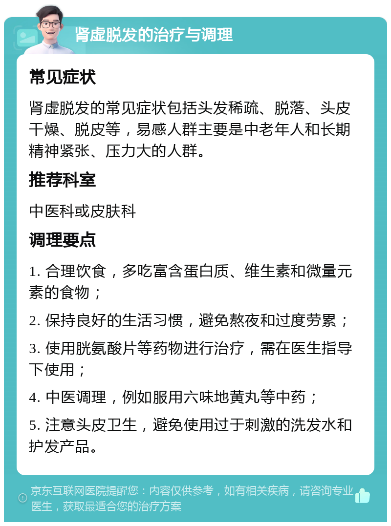 肾虚脱发的治疗与调理 常见症状 肾虚脱发的常见症状包括头发稀疏、脱落、头皮干燥、脱皮等，易感人群主要是中老年人和长期精神紧张、压力大的人群。 推荐科室 中医科或皮肤科 调理要点 1. 合理饮食，多吃富含蛋白质、维生素和微量元素的食物； 2. 保持良好的生活习惯，避免熬夜和过度劳累； 3. 使用胱氨酸片等药物进行治疗，需在医生指导下使用； 4. 中医调理，例如服用六味地黄丸等中药； 5. 注意头皮卫生，避免使用过于刺激的洗发水和护发产品。