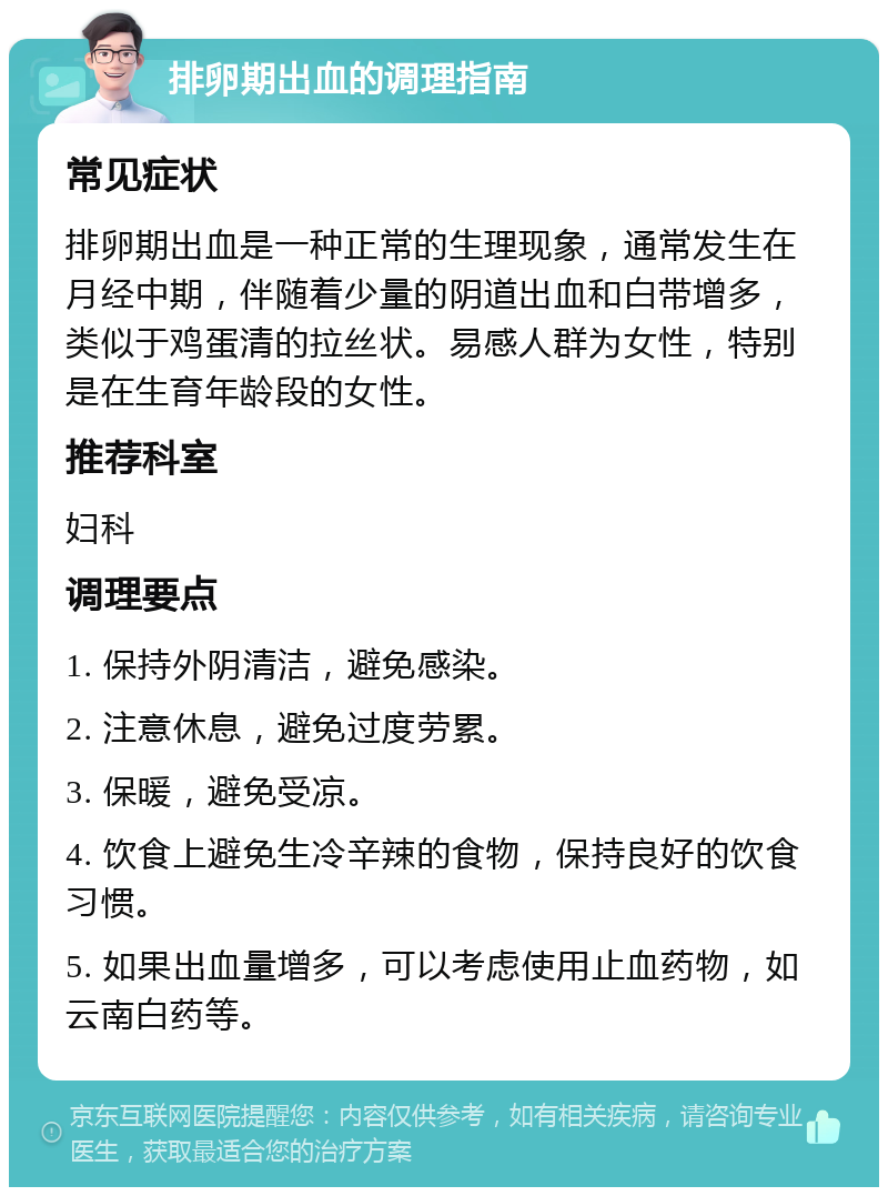 排卵期出血的调理指南 常见症状 排卵期出血是一种正常的生理现象，通常发生在月经中期，伴随着少量的阴道出血和白带增多，类似于鸡蛋清的拉丝状。易感人群为女性，特别是在生育年龄段的女性。 推荐科室 妇科 调理要点 1. 保持外阴清洁，避免感染。 2. 注意休息，避免过度劳累。 3. 保暖，避免受凉。 4. 饮食上避免生冷辛辣的食物，保持良好的饮食习惯。 5. 如果出血量增多，可以考虑使用止血药物，如云南白药等。