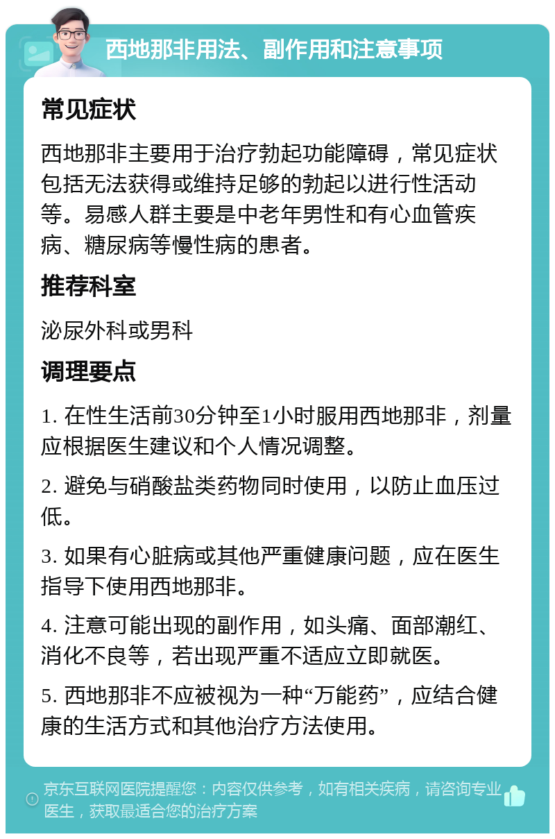 西地那非用法、副作用和注意事项 常见症状 西地那非主要用于治疗勃起功能障碍，常见症状包括无法获得或维持足够的勃起以进行性活动等。易感人群主要是中老年男性和有心血管疾病、糖尿病等慢性病的患者。 推荐科室 泌尿外科或男科 调理要点 1. 在性生活前30分钟至1小时服用西地那非，剂量应根据医生建议和个人情况调整。 2. 避免与硝酸盐类药物同时使用，以防止血压过低。 3. 如果有心脏病或其他严重健康问题，应在医生指导下使用西地那非。 4. 注意可能出现的副作用，如头痛、面部潮红、消化不良等，若出现严重不适应立即就医。 5. 西地那非不应被视为一种“万能药”，应结合健康的生活方式和其他治疗方法使用。