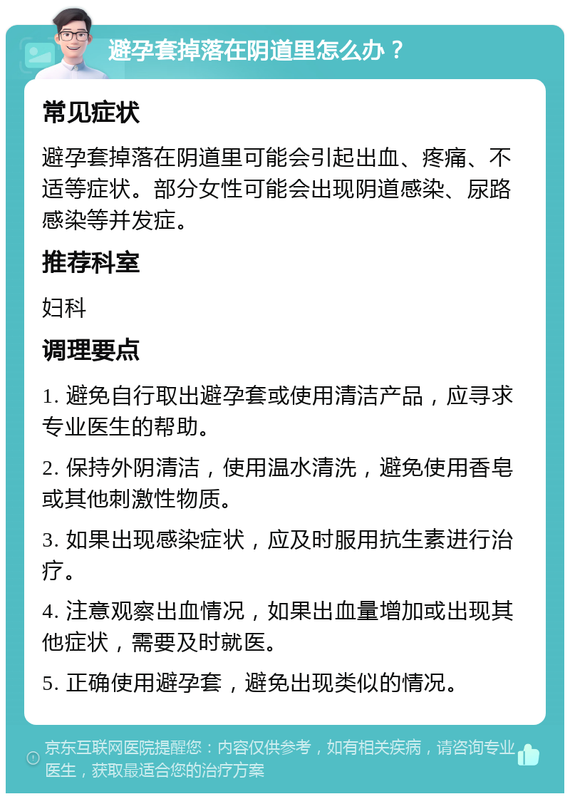 避孕套掉落在阴道里怎么办？ 常见症状 避孕套掉落在阴道里可能会引起出血、疼痛、不适等症状。部分女性可能会出现阴道感染、尿路感染等并发症。 推荐科室 妇科 调理要点 1. 避免自行取出避孕套或使用清洁产品，应寻求专业医生的帮助。 2. 保持外阴清洁，使用温水清洗，避免使用香皂或其他刺激性物质。 3. 如果出现感染症状，应及时服用抗生素进行治疗。 4. 注意观察出血情况，如果出血量增加或出现其他症状，需要及时就医。 5. 正确使用避孕套，避免出现类似的情况。