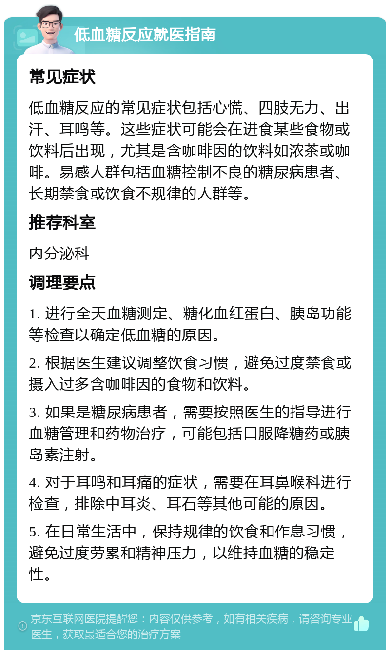 低血糖反应就医指南 常见症状 低血糖反应的常见症状包括心慌、四肢无力、出汗、耳鸣等。这些症状可能会在进食某些食物或饮料后出现，尤其是含咖啡因的饮料如浓茶或咖啡。易感人群包括血糖控制不良的糖尿病患者、长期禁食或饮食不规律的人群等。 推荐科室 内分泌科 调理要点 1. 进行全天血糖测定、糖化血红蛋白、胰岛功能等检查以确定低血糖的原因。 2. 根据医生建议调整饮食习惯，避免过度禁食或摄入过多含咖啡因的食物和饮料。 3. 如果是糖尿病患者，需要按照医生的指导进行血糖管理和药物治疗，可能包括口服降糖药或胰岛素注射。 4. 对于耳鸣和耳痛的症状，需要在耳鼻喉科进行检查，排除中耳炎、耳石等其他可能的原因。 5. 在日常生活中，保持规律的饮食和作息习惯，避免过度劳累和精神压力，以维持血糖的稳定性。