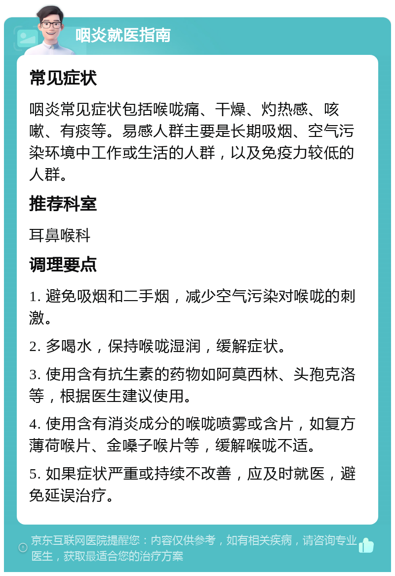 咽炎就医指南 常见症状 咽炎常见症状包括喉咙痛、干燥、灼热感、咳嗽、有痰等。易感人群主要是长期吸烟、空气污染环境中工作或生活的人群，以及免疫力较低的人群。 推荐科室 耳鼻喉科 调理要点 1. 避免吸烟和二手烟，减少空气污染对喉咙的刺激。 2. 多喝水，保持喉咙湿润，缓解症状。 3. 使用含有抗生素的药物如阿莫西林、头孢克洛等，根据医生建议使用。 4. 使用含有消炎成分的喉咙喷雾或含片，如复方薄荷喉片、金嗓子喉片等，缓解喉咙不适。 5. 如果症状严重或持续不改善，应及时就医，避免延误治疗。