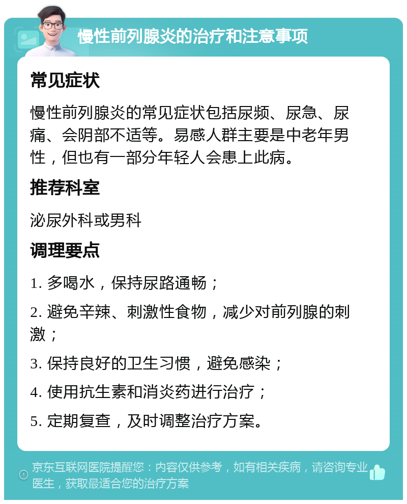 慢性前列腺炎的治疗和注意事项 常见症状 慢性前列腺炎的常见症状包括尿频、尿急、尿痛、会阴部不适等。易感人群主要是中老年男性，但也有一部分年轻人会患上此病。 推荐科室 泌尿外科或男科 调理要点 1. 多喝水，保持尿路通畅； 2. 避免辛辣、刺激性食物，减少对前列腺的刺激； 3. 保持良好的卫生习惯，避免感染； 4. 使用抗生素和消炎药进行治疗； 5. 定期复查，及时调整治疗方案。