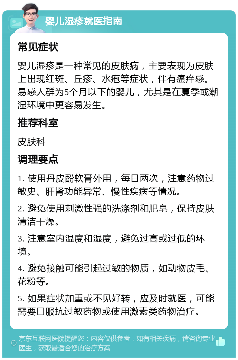 婴儿湿疹就医指南 常见症状 婴儿湿疹是一种常见的皮肤病，主要表现为皮肤上出现红斑、丘疹、水疱等症状，伴有瘙痒感。易感人群为5个月以下的婴儿，尤其是在夏季或潮湿环境中更容易发生。 推荐科室 皮肤科 调理要点 1. 使用丹皮酚软膏外用，每日两次，注意药物过敏史、肝肾功能异常、慢性疾病等情况。 2. 避免使用刺激性强的洗涤剂和肥皂，保持皮肤清洁干燥。 3. 注意室内温度和湿度，避免过高或过低的环境。 4. 避免接触可能引起过敏的物质，如动物皮毛、花粉等。 5. 如果症状加重或不见好转，应及时就医，可能需要口服抗过敏药物或使用激素类药物治疗。