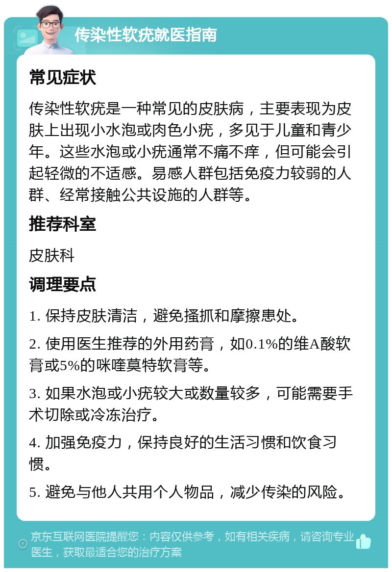 传染性软疣就医指南 常见症状 传染性软疣是一种常见的皮肤病，主要表现为皮肤上出现小水泡或肉色小疣，多见于儿童和青少年。这些水泡或小疣通常不痛不痒，但可能会引起轻微的不适感。易感人群包括免疫力较弱的人群、经常接触公共设施的人群等。 推荐科室 皮肤科 调理要点 1. 保持皮肤清洁，避免搔抓和摩擦患处。 2. 使用医生推荐的外用药膏，如0.1%的维A酸软膏或5%的咪喹莫特软膏等。 3. 如果水泡或小疣较大或数量较多，可能需要手术切除或冷冻治疗。 4. 加强免疫力，保持良好的生活习惯和饮食习惯。 5. 避免与他人共用个人物品，减少传染的风险。