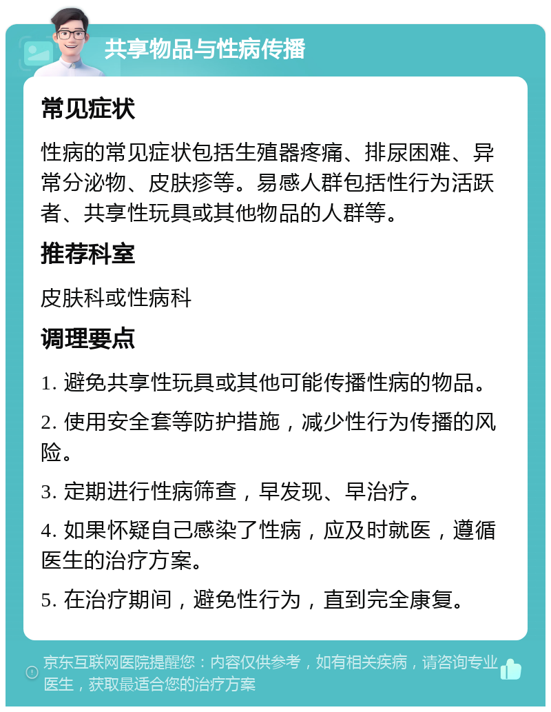 共享物品与性病传播 常见症状 性病的常见症状包括生殖器疼痛、排尿困难、异常分泌物、皮肤疹等。易感人群包括性行为活跃者、共享性玩具或其他物品的人群等。 推荐科室 皮肤科或性病科 调理要点 1. 避免共享性玩具或其他可能传播性病的物品。 2. 使用安全套等防护措施，减少性行为传播的风险。 3. 定期进行性病筛查，早发现、早治疗。 4. 如果怀疑自己感染了性病，应及时就医，遵循医生的治疗方案。 5. 在治疗期间，避免性行为，直到完全康复。