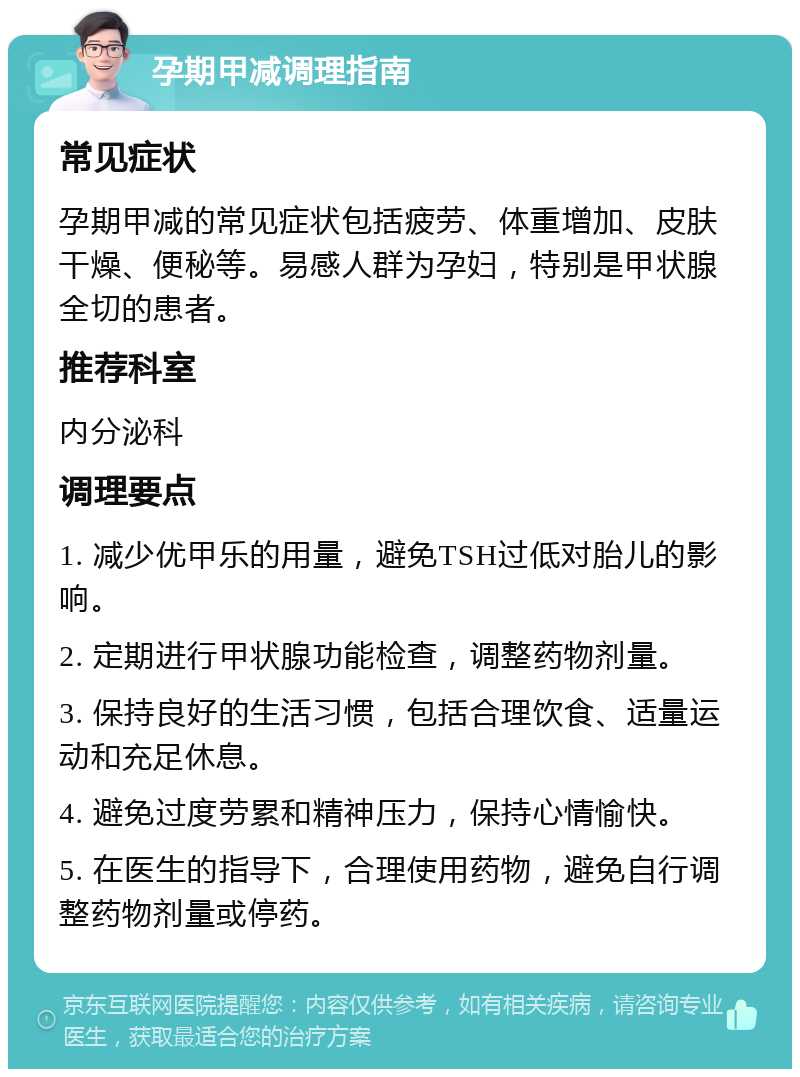 孕期甲减调理指南 常见症状 孕期甲减的常见症状包括疲劳、体重增加、皮肤干燥、便秘等。易感人群为孕妇，特别是甲状腺全切的患者。 推荐科室 内分泌科 调理要点 1. 减少优甲乐的用量，避免TSH过低对胎儿的影响。 2. 定期进行甲状腺功能检查，调整药物剂量。 3. 保持良好的生活习惯，包括合理饮食、适量运动和充足休息。 4. 避免过度劳累和精神压力，保持心情愉快。 5. 在医生的指导下，合理使用药物，避免自行调整药物剂量或停药。