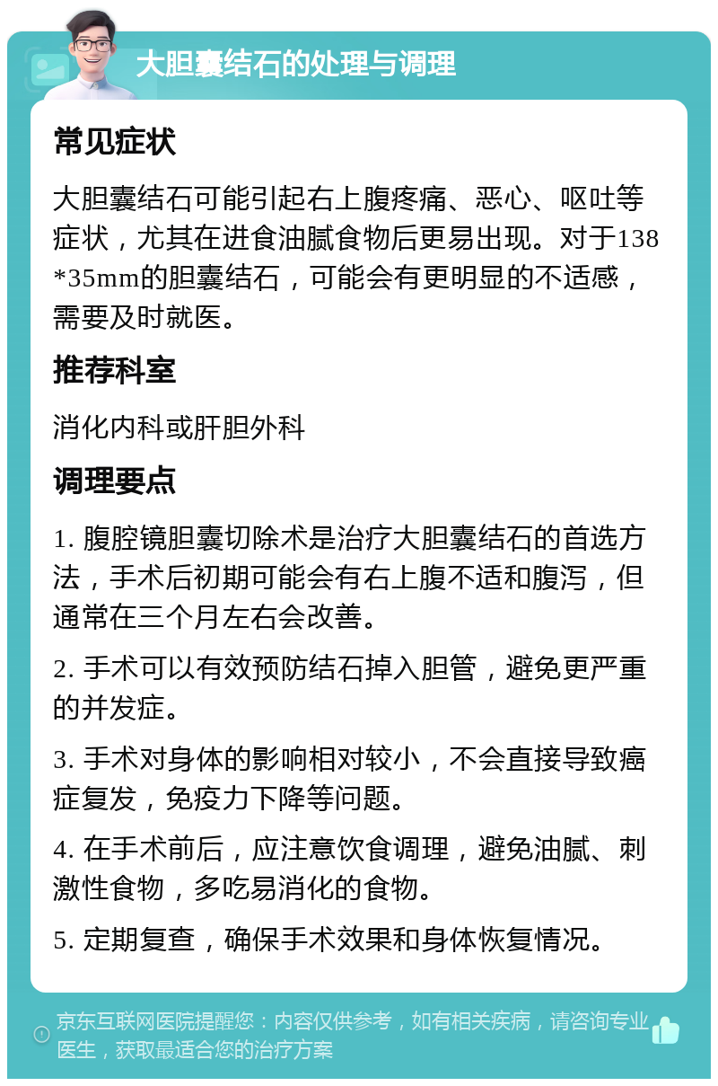 大胆囊结石的处理与调理 常见症状 大胆囊结石可能引起右上腹疼痛、恶心、呕吐等症状，尤其在进食油腻食物后更易出现。对于138*35mm的胆囊结石，可能会有更明显的不适感，需要及时就医。 推荐科室 消化内科或肝胆外科 调理要点 1. 腹腔镜胆囊切除术是治疗大胆囊结石的首选方法，手术后初期可能会有右上腹不适和腹泻，但通常在三个月左右会改善。 2. 手术可以有效预防结石掉入胆管，避免更严重的并发症。 3. 手术对身体的影响相对较小，不会直接导致癌症复发，免疫力下降等问题。 4. 在手术前后，应注意饮食调理，避免油腻、刺激性食物，多吃易消化的食物。 5. 定期复查，确保手术效果和身体恢复情况。