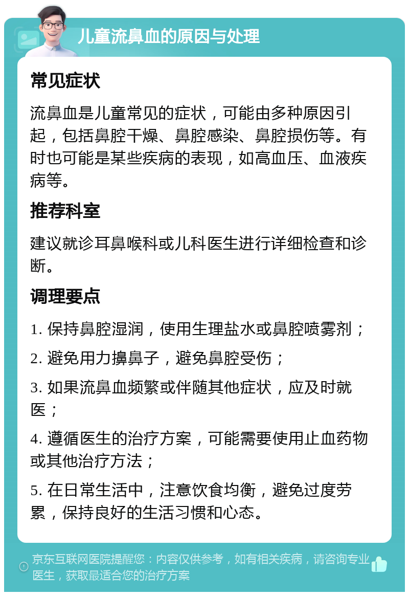 儿童流鼻血的原因与处理 常见症状 流鼻血是儿童常见的症状，可能由多种原因引起，包括鼻腔干燥、鼻腔感染、鼻腔损伤等。有时也可能是某些疾病的表现，如高血压、血液疾病等。 推荐科室 建议就诊耳鼻喉科或儿科医生进行详细检查和诊断。 调理要点 1. 保持鼻腔湿润，使用生理盐水或鼻腔喷雾剂； 2. 避免用力擤鼻子，避免鼻腔受伤； 3. 如果流鼻血频繁或伴随其他症状，应及时就医； 4. 遵循医生的治疗方案，可能需要使用止血药物或其他治疗方法； 5. 在日常生活中，注意饮食均衡，避免过度劳累，保持良好的生活习惯和心态。