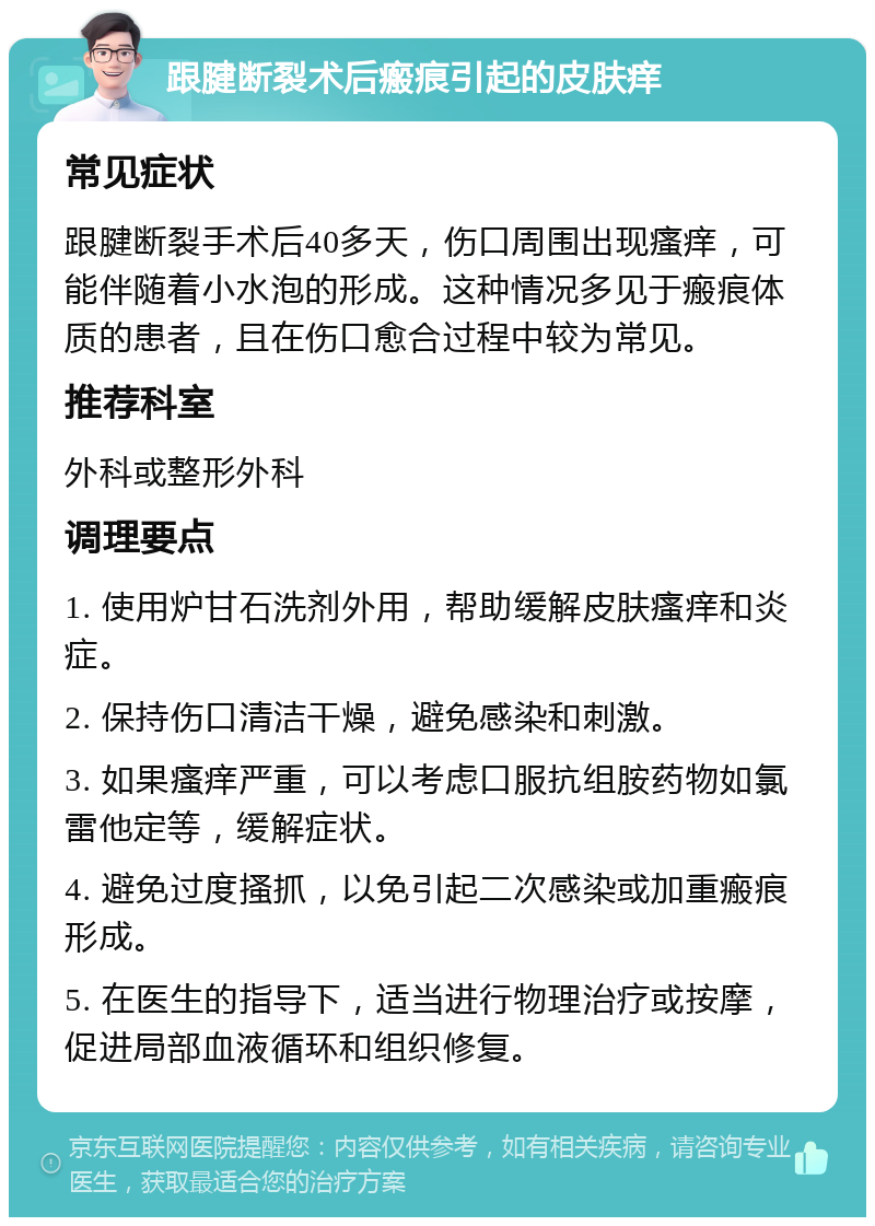 跟腱断裂术后瘢痕引起的皮肤痒 常见症状 跟腱断裂手术后40多天，伤口周围出现瘙痒，可能伴随着小水泡的形成。这种情况多见于瘢痕体质的患者，且在伤口愈合过程中较为常见。 推荐科室 外科或整形外科 调理要点 1. 使用炉甘石洗剂外用，帮助缓解皮肤瘙痒和炎症。 2. 保持伤口清洁干燥，避免感染和刺激。 3. 如果瘙痒严重，可以考虑口服抗组胺药物如氯雷他定等，缓解症状。 4. 避免过度搔抓，以免引起二次感染或加重瘢痕形成。 5. 在医生的指导下，适当进行物理治疗或按摩，促进局部血液循环和组织修复。