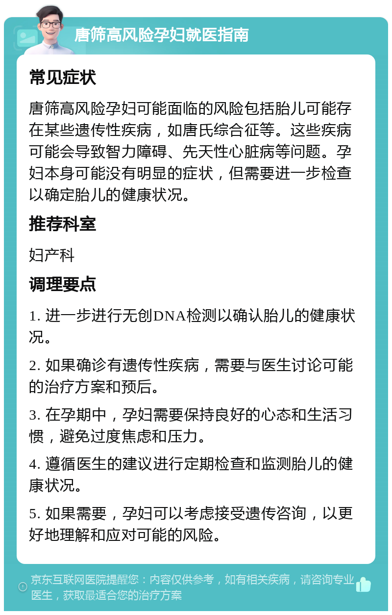 唐筛高风险孕妇就医指南 常见症状 唐筛高风险孕妇可能面临的风险包括胎儿可能存在某些遗传性疾病，如唐氏综合征等。这些疾病可能会导致智力障碍、先天性心脏病等问题。孕妇本身可能没有明显的症状，但需要进一步检查以确定胎儿的健康状况。 推荐科室 妇产科 调理要点 1. 进一步进行无创DNA检测以确认胎儿的健康状况。 2. 如果确诊有遗传性疾病，需要与医生讨论可能的治疗方案和预后。 3. 在孕期中，孕妇需要保持良好的心态和生活习惯，避免过度焦虑和压力。 4. 遵循医生的建议进行定期检查和监测胎儿的健康状况。 5. 如果需要，孕妇可以考虑接受遗传咨询，以更好地理解和应对可能的风险。