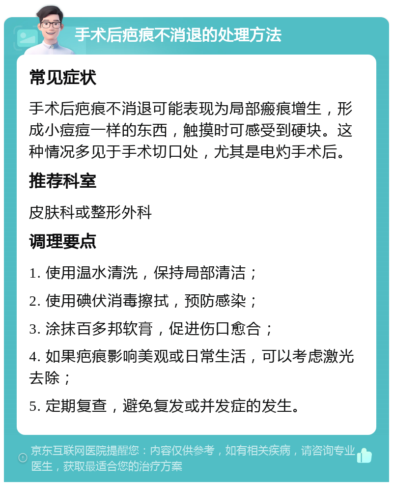 手术后疤痕不消退的处理方法 常见症状 手术后疤痕不消退可能表现为局部瘢痕增生，形成小痘痘一样的东西，触摸时可感受到硬块。这种情况多见于手术切口处，尤其是电灼手术后。 推荐科室 皮肤科或整形外科 调理要点 1. 使用温水清洗，保持局部清洁； 2. 使用碘伏消毒擦拭，预防感染； 3. 涂抹百多邦软膏，促进伤口愈合； 4. 如果疤痕影响美观或日常生活，可以考虑激光去除； 5. 定期复查，避免复发或并发症的发生。