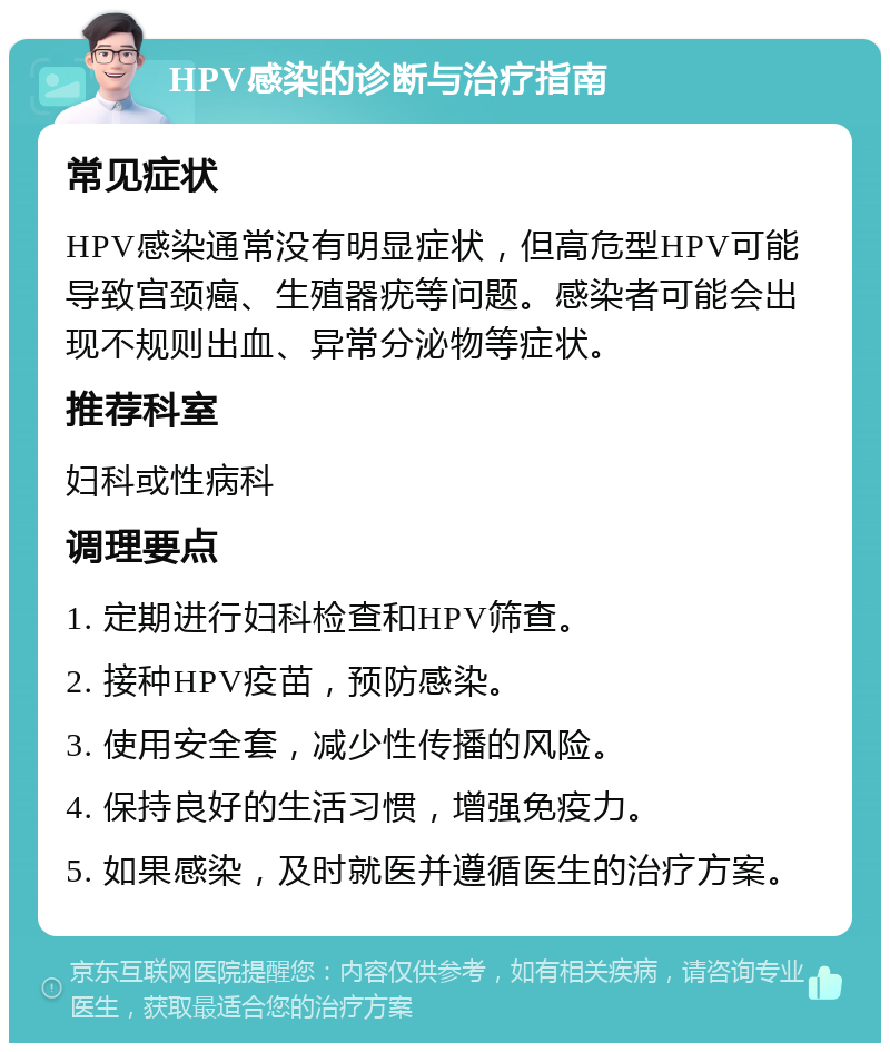 HPV感染的诊断与治疗指南 常见症状 HPV感染通常没有明显症状，但高危型HPV可能导致宫颈癌、生殖器疣等问题。感染者可能会出现不规则出血、异常分泌物等症状。 推荐科室 妇科或性病科 调理要点 1. 定期进行妇科检查和HPV筛查。 2. 接种HPV疫苗，预防感染。 3. 使用安全套，减少性传播的风险。 4. 保持良好的生活习惯，增强免疫力。 5. 如果感染，及时就医并遵循医生的治疗方案。