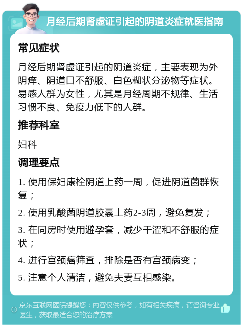 月经后期肾虚证引起的阴道炎症就医指南 常见症状 月经后期肾虚证引起的阴道炎症，主要表现为外阴痒、阴道口不舒服、白色糊状分泌物等症状。易感人群为女性，尤其是月经周期不规律、生活习惯不良、免疫力低下的人群。 推荐科室 妇科 调理要点 1. 使用保妇康栓阴道上药一周，促进阴道菌群恢复； 2. 使用乳酸菌阴道胶囊上药2-3周，避免复发； 3. 在同房时使用避孕套，减少干涩和不舒服的症状； 4. 进行宫颈癌筛查，排除是否有宫颈病变； 5. 注意个人清洁，避免夫妻互相感染。